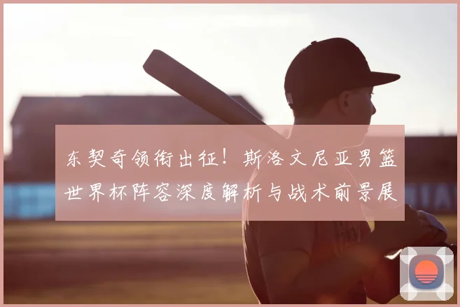 东契奇领衔出征！斯洛文尼亚男篮世界杯阵容深度解析与战术前景展望