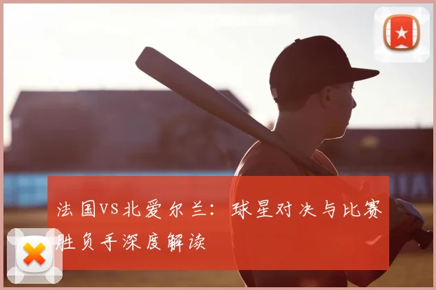 法国vs北爱尔兰：球星对决与比赛胜负手深度解读