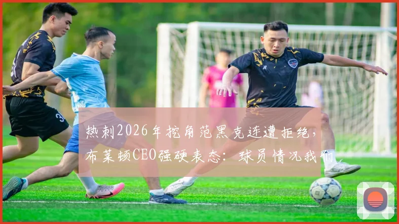 热刺2026年挖角范黑克连遭拒绝，布莱顿CEO强硬表态：球员情况我们很清楚