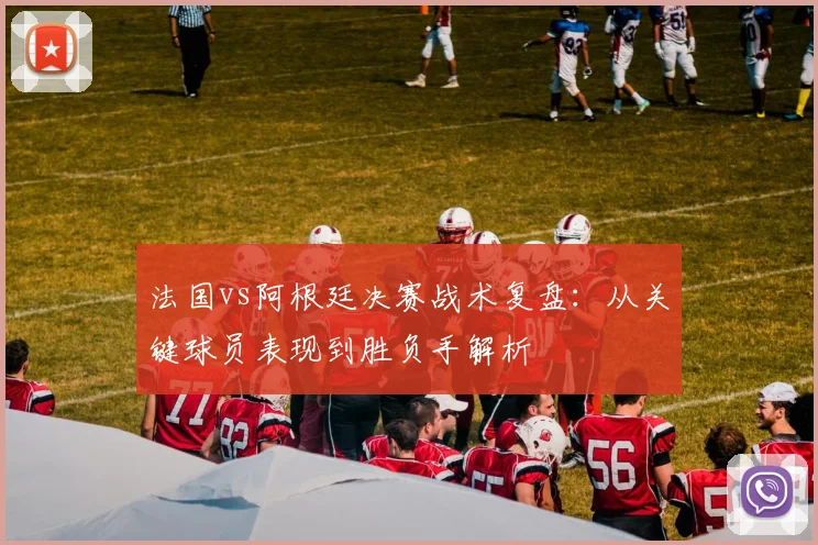 法国vs阿根廷决赛战术复盘：从关键球员表现到胜负手解析