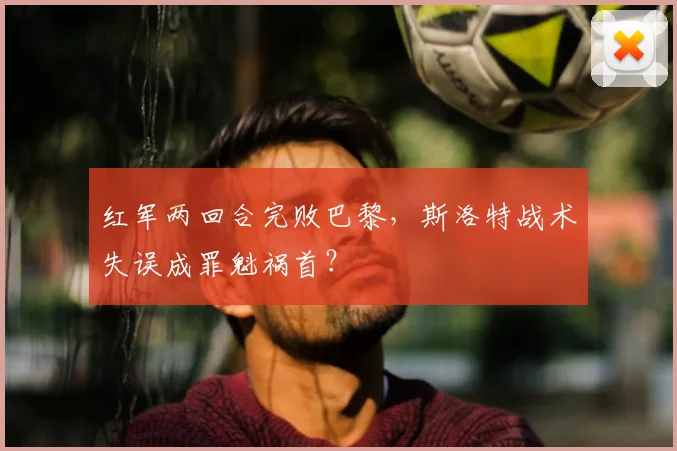 红军两回合完败巴黎，斯洛特战术失误成罪魁祸首？