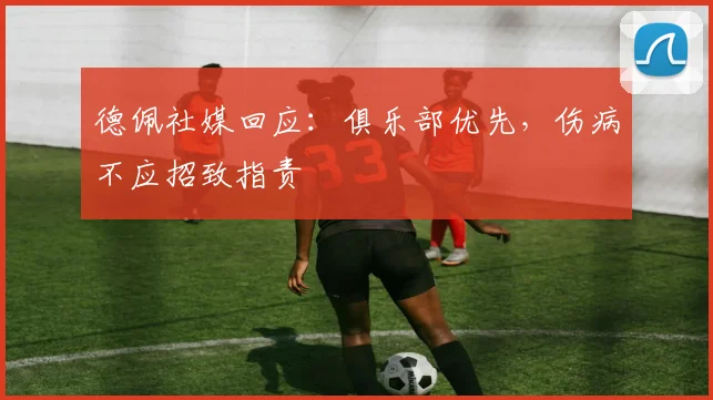 德佩社媒回应:俱乐部优先,伤病不应招致指责