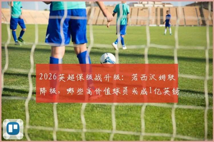 2026英超保级战升级：若西汉姆联降级，哪些高价值球员或成1亿英镑筹措关键？球迷必读分析