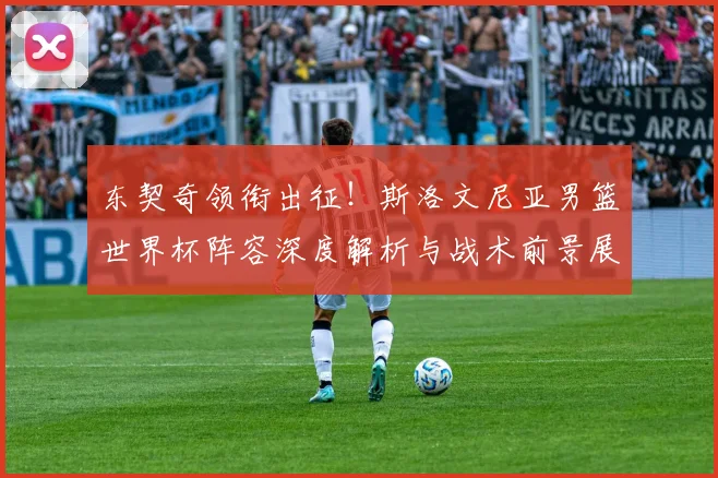 东契奇领衔出征！斯洛文尼亚男篮世界杯阵容深度解析与战术前景展望