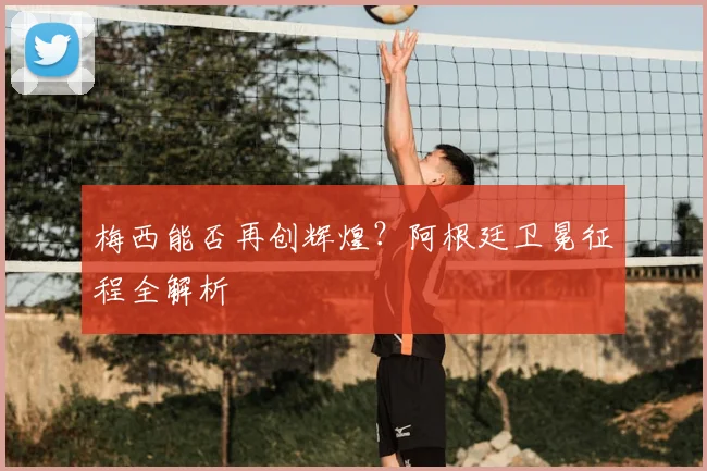 梅西能否再创辉煌?阿根廷卫冕征程全解析