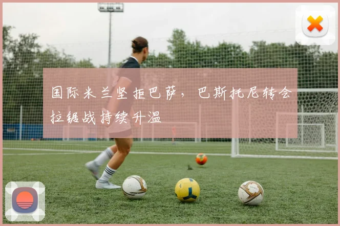 国际米兰坚拒巴萨,巴斯托尼转会拉锯战持续升温