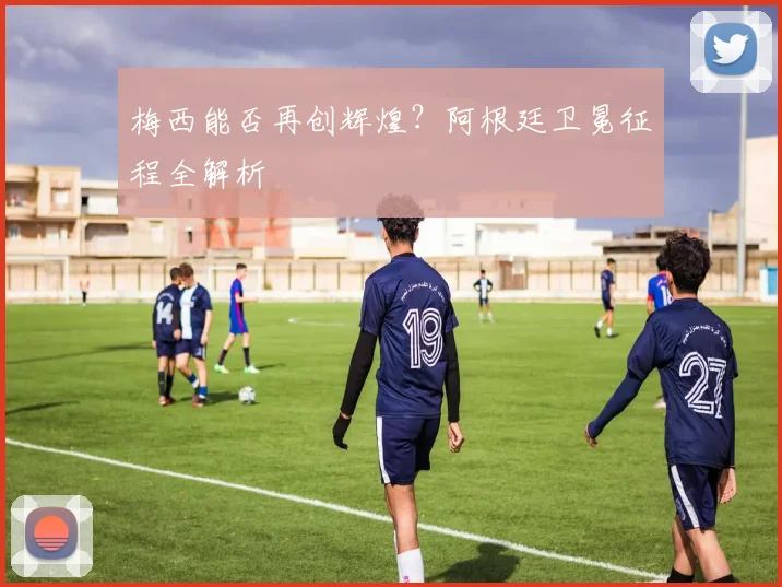 梅西能否再创辉煌?阿根廷卫冕征程全解析