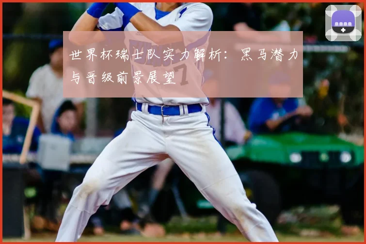 世界杯瑞士队实力解析:黑马潜力与晋级前景展望