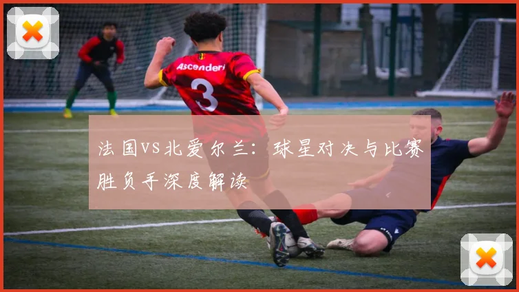法国vs北爱尔兰:球星对决与比赛胜负手深度解读