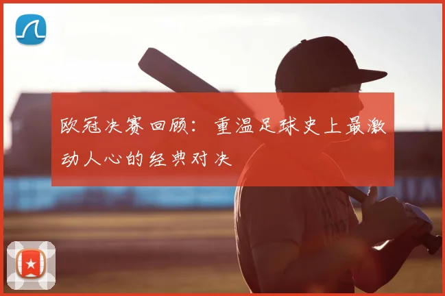 欧冠决赛回顾：重温足球史上最激动人心的经典对决